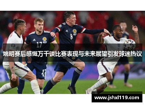 姚明赛后感慨万千谈比赛表现与未来展望引发球迷热议