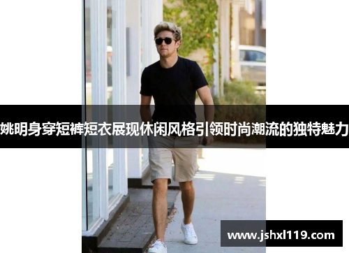 姚明身穿短裤短衣展现休闲风格引领时尚潮流的独特魅力