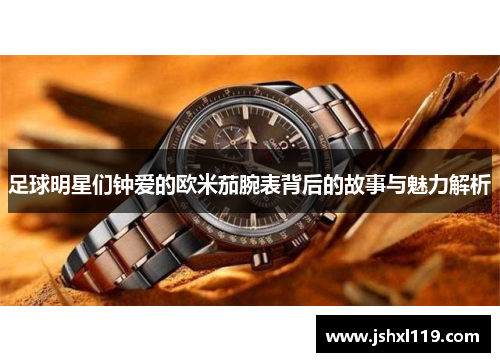 足球明星们钟爱的欧米茄腕表背后的故事与魅力解析