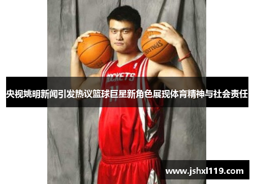 央视姚明新闻引发热议篮球巨星新角色展现体育精神与社会责任